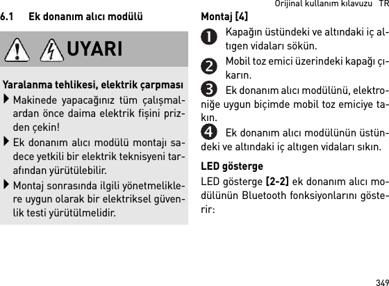 349  Orijinal kullanım kılavuzu   TR6.1 Ek donanım alıcı modülü Montaj [4] Kapağın üstündeki ve altındaki iç al-tıgen vidaları sökün.Mobil toz emici üzerindeki kapağı çı-karın.Ek donanım alıcı modülünü, elektro-niğe uygun biçimde mobil toz emiciye ta-kın.Ek donanım alıcı modülünün üstün-deki ve altındaki iç altıgen vidaları sıkın.LED göstergeLED gösterge [2-2] ek donanım alıcı mo-dülünün Bluetooth fonksiyonlarını göste-rir: UYARIYaralanma tehlikesi, elektrik çarpmasıMakinede yapacağınız tüm çalışmal-ardan önce daima elektrik fişini priz-den çekin!Ek donanım alıcı modülü montajı sa-dece yetkili bir elektrik teknisyeni tar-afından yürütülebilir.Montaj sonrasında ilgili yönetmelikle-re uygun olarak bir elektriksel güven-lik testi yürütülmelidir.