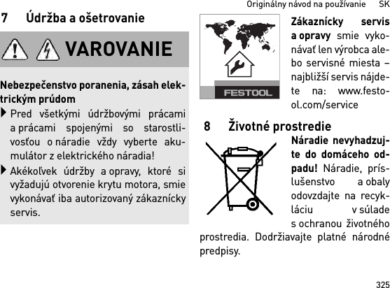 325Originálny návod na používanie      SK7Údržba aošetrovanieZákaznícky servisaopravy smie vyko-návať len výrobca ale-bo servisné miesta –najbližší servis nájde-te na: www.festo-ol.com/service8 Životné prostredieNáradie nevyhadzuj-te do domáceho od-padu! Náradie, prís-lušenstvo a obalyodovzdajte na recyk-láciu v súladesochranou životnéhoprostredia. Dodržiavajte platné národnépredpisy.VAROVANIENebezpečenstvo poranenia, zásah elek-trickým prúdomPred všetkými údržbovými prácamia prácami spojenými so starostli-vosťou o náradie vždy vyberte aku-mulátor z elektrického náradia!Akékoľvek údržby a opravy, ktoré sivyžadujú otvorenie krytu motora, smievykonávať iba autorizovaný zákazníckyservis.