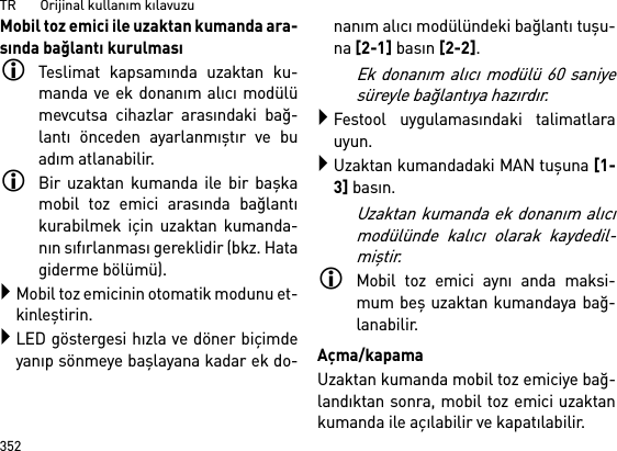 TR       Orijinal kullanım kılavuzu352Mobil toz emici ile uzaktan kumanda ara-sında bağlantı kurulmasıTeslimat kapsamında uzaktan ku-manda ve ek donanım alıcı modülümevcutsa cihazlar arasındaki bağ-lantı önceden ayarlanmıştır ve buadım atlanabilir.Bir uzaktan kumanda ile bir başkamobil toz emici arasında bağlantıkurabilmek için uzaktan kumanda-nın sıfırlanması gereklidir (bkz. Hatagiderme bölümü).Mobil toz emicinin otomatik modunu et-kinleştirin.LED göstergesi hızla ve döner biçimdeyanıp sönmeye başlayana kadar ek do-nanım alıcı modülündeki bağlantı tuşu-na [2-1] basın [2-2]. Ek donanım alıcı modülü 60 saniyesüreyle bağlantıya hazırdır.Festool uygulamasındaki talimatlarauyun.Uzaktan kumandadaki MAN tuşuna [1-3] basın.Uzaktan kumanda ek donanım alıcımodülünde kalıcı olarak kaydedil-miştir.Mobil toz emici aynı anda maksi-mum beş uzaktan kumandaya bağ-lanabilir. Açma/kapamaUzaktan kumanda mobil toz emiciye bağ-landıktan sonra, mobil toz emici uzaktankumanda ile açılabilir ve kapatılabilir.