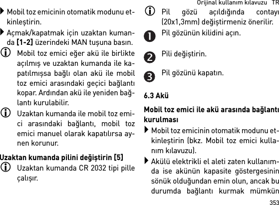 353  Orijinal kullanım kılavuzu   TRMobil toz emicinin otomatik modunu et-kinleştirin.Açmak/kapatmak için uzaktan kuman-da [1-2] üzerindeki MAN tuşuna basın.Mobil toz emici eğer akü ile birlikteaçılmış ve uzaktan kumanda ile ka-patılmışsa bağlı olan akü ile mobiltoz emici arasındaki geçici bağlantıkopar. Ardından akü ile yeniden bağ-lantı kurulabilir. Uzaktan kumanda ile mobil toz emi-ci arasındaki bağlantı, mobil tozemici manuel olarak kapatılırsa ay-nen korunur.Uzaktan kumanda pilini değiştirin [5]Uzaktan kumanda CR 2032 tipi pilleçalışır.Pil gözü açıldığında contayı(20x1,3mm) değiştirmeniz önerilir.Pil gözünün kilidini açın.Pili değiştirin.Pil gözünü kapatın.6.3 AküMobil toz emici ile akü arasında bağlantıkurulmasıMobil toz emicinin otomatik modunu et-kinleştirin (bkz. Mobil toz emici kulla-nım kılavuzu).Akülü elektrikli el aleti zaten kullanım-da ise akünün kapasite göstergesininsönük olduğundan emin olun, ancak budurumda bağlantı kurmak mümkün