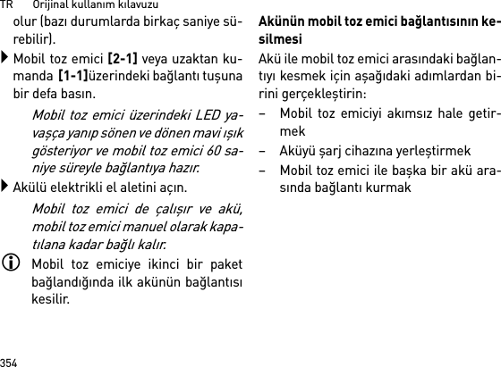 TR       Orijinal kullanım kılavuzu354olur (bazı durumlarda birkaç saniye sü-rebilir).Mobil toz emici [2-1] veya uzaktan ku-manda  [1-1]üzerindeki bağlantı tuşunabir defa basın. Mobil toz emici üzerindeki LED ya-vaşça yanıp sönen ve dönen mavi ışıkgösteriyor ve mobil toz emici 60 sa-niye süreyle bağlantıya hazır.Akülü elektrikli el aletini açın.Mobil toz emici de çalışır ve akü,mobil toz emici manuel olarak kapa-tılana kadar bağlı kalır.Mobil toz emiciye ikinci bir paketbağlandığında ilk akünün bağlantısıkesilir.Akünün mobil toz emici bağlantısının ke-silmesiAkü ile mobil toz emici arasındaki bağlan-tıyı kesmek için aşağıdaki adımlardan bi-rini gerçekleştirin:– Mobil toz emiciyi akımsız hale getir-mek– Aküyü şarj cihazına yerleştirmek– Mobil toz emici ile başka bir akü ara-sında bağlantı kurmak