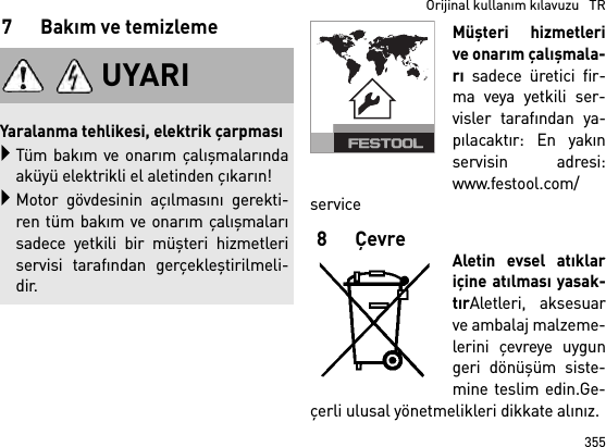 355  Orijinal kullanım kılavuzu   TR7Bakım ve temizlemeMüşteri hizmetlerive onarım çalışmala-rı sadece üretici fir-ma veya yetkili ser-visler tarafından ya-pılacaktır: En yakınservisin adresi:www.festool.com/service8ÇevreAletin evsel atıklariçine atılması yasak-tırAletleri, aksesuarve ambalaj malzeme-lerini çevreye uygungeri dönüşüm siste-mine teslim edin.Ge-çerli ulusal yönetmelikleri dikkate alınız.UYARIYaralanma tehlikesi, elektrik çarpmasıTüm bakım ve onarım çalışmalarındaaküyü elektrikli el aletinden çıkarın!Motor gövdesinin açılmasını gerekti-ren tüm bakım ve onarım çalışmalarısadece yetkili bir müşteri hizmetleriservisi tarafından gerçekleştirilmeli-dir.