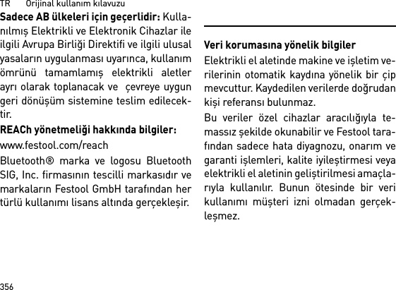 TR       Orijinal kullanım kılavuzu356Sadece AB ülkeleri için geçerlidir: Kulla-nılmış Elektrikli ve Elektronik Cihazlar ileilgili Avrupa Birliği Direktifi ve ilgili ulusalyasaların uygulanması uyarınca, kullanımömrünü tamamlamış elektrikli aletlerayrı olarak toplanacak ve  çevreye uygungeri dönüşüm sistemine teslim edilecek-tir.REACh yönetmeliği hakkında bilgiler: www.festool.com/reachBluetooth® marka ve logosu BluetoothSIG, Inc. firmasının tescilli markasıdır vemarkaların Festool GmbH tarafından hertürlü kullanımı lisans altında gerçekleşir.Veri korumasına yönelik bilgilerElektrikli el aletinde makine ve işletim ve-rilerinin otomatik kaydına yönelik bir çipmevcuttur. Kaydedilen verilerde doğrudankişi referansı bulunmaz. Bu veriler özel cihazlar aracılığıyla te-massız şekilde okunabilir ve Festool tara-fından sadece hata diyagnozu, onarım vegaranti işlemleri, kalite iyileştirmesi veyaelektrikli el aletinin geliştirilmesi amaçla-rıyla kullanılır. Bunun ötesinde bir verikullanımı müşteri izni olmadan gerçek-leşmez.