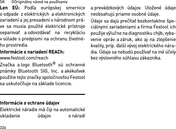 SK       OOriginálny návod na používanie326Len EÚ: Podľa európskej smerniceo odpade z elektrických a elektronickýchzariadení a jej presadení v národnom prá-ve sa musia použité elektrické prístrojeseparovať a odovzdávať na recykláciuv súlade s predpismi na ochranu životné-ho prostredia. Informácie o nariadení REACh: www.festool.com/reachZnačka a logo Bluetooth® sú ochrannéznámky Bluetooth SIG, Inc. a akékoľvekpoužitie tejto značky spoločnosťou Festoolsa uskutočňuje na základe licencie.Informácie o ochrane údajovElektrické náradie má čip na automatickéukladanie údajov o náradía prevádzkových údajov. Uložené údajeneobsahujú priame osobné údaje. Údaje sa dajú prečítať bezkontaktne špe-ciálnymi zariadeniami a firma Festool ichpoužije výlučne na diagnostiku chýb, vyba-venie opráv a záruk, ako aj na zlepšeniekvality, príp. ďalší vývoj elektrického nára-dia. Údaje sa nebudú používať na iné účelybez výslovného súhlasu zákazníka.