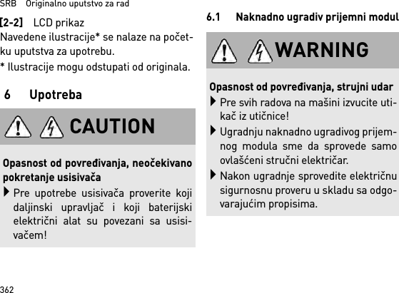 SRB    Originalno uputstvo za rad362Navedene ilustracije* se nalaze na počet-ku uputstva za upotrebu.* Ilustracije mogu odstupati od originala.6 Upotreba6.1 Naknadno ugradiv prijemni modul[2-2]LCD prikazCAUTIONOpasnost od povređivanja, neočekivanopokretanje usisivačaPre upotrebe usisivača proverite kojidaljinski upravljač i koji baterijskielektrični alat su povezani sa usisi-vačem!WARNINGOpasnost od povređivanja, strujni udarPre svih radova na mašini izvucite uti-kač iz utičnice!Ugradnju naknadno ugradivog prijem-nog modula sme da sprovede samoovlašćeni stručni električar.Nakon ugradnje sprovedite električnusigurnosnu proveru u skladu sa odgo-varajućim propisima.