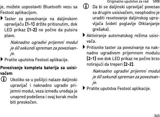 365Originalno uputstvo za rad     SRBje, možete uspostaviti Bluetooth vezu saFestool aplikacijom.Taster za povezivanje na daljinskomupravljaču [1-1] držite pritisnutim, dokLED prikaz [1-2] ne počne da pulsiraplavo.Naknadno ugradivi prijemni modulje 60 sekundi spreman za povezivan-je.Pratite uputstva Festool aplikacije.Povezivanje kompleta baterija sa usisi-vačemUkoliko se u pošiljci nalaze daljinskiupravljač i naknadno ugradiv pri-jemni modul, veza između uređaja jeunapred podešena i ovaj korak možebiti preskočen.Da bi se daljinski upravljač povezaosa drugim usisivačem, neophodno jeuraditi resetovanje daljinskog upra-vljača (videti poglavlje Otklanjanjegrešaka).Aktiviranje automatskog režima usisi-vača.Pritisnite taster za povezivanje na nak-nadno ugradivom prijemnom modulu[2-1] sve dok LED prikaz ne počne brzorotirajući da treperi [2-2]. Naknadno ugradivi prijemni modulje 60 sekundi spreman za povezivan-je.Pratite uputstva Festool aplikacije.