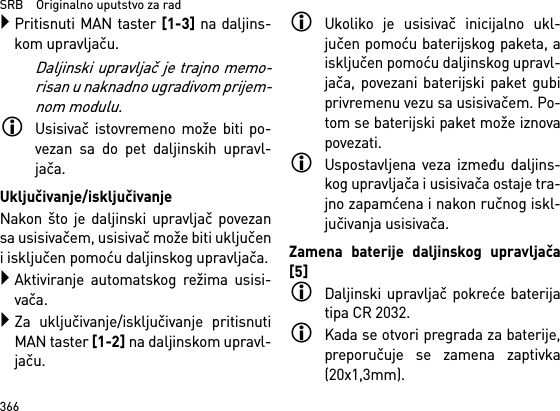 SRB    Originalno uputstvo za rad366Pritisnuti MAN taster [1-3] na daljins-kom upravljaču.Daljinski upravljač je trajno memo-risan u naknadno ugradivom prijem-nom modulu.Usisivač istovremeno može biti po-vezan sa do pet daljinskih upravl-jača. Uključivanje/isključivanjeNakon što je daljinski upravljač povezansa usisivačem, usisivač može biti uključeni isključen pomoću daljinskog upravljača.Aktiviranje automatskog režima usisi-vača.Za uključivanje/isključivanje pritisnutiMAN taster [1-2] na daljinskom upravl-jaču.Ukoliko je usisivač inicijalno ukl-jučen pomoću baterijskog paketa, aisključen pomoću daljinskog upravl-jača, povezani baterijski paket gubiprivremenu vezu sa usisivačem. Po-tom se baterijski paket može iznovapovezati. Uspostavljena veza između daljins-kog upravljača i usisivača ostaje tra-jno zapamćena i nakon ručnog iskl-jučivanja usisivača.Zamena baterije daljinskog upravljača[5]Daljinski upravljač pokreće baterijatipa CR 2032.Kada se otvori pregrada za baterije,preporučuje se zamena zaptivka(20x1,3mm).