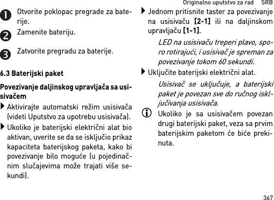 367Originalno uputstvo za rad     SRBOtvorite poklopac pregrade za bate-rije.Zamenite bateriju.Zatvorite pregradu za baterije.6.3 Baterijski paketPovezivanje daljinskog upravljača sa usi-sivačemAktivirajte automatski režim usisivača(videti Uputstvo za upotrebu usisivača).Ukoliko je baterijski električni alat bioaktivan, uverite se da se isključio prikazkapaciteta baterijskog paketa, kako bipovezivanje bilo moguće (u pojedinač-nim slučajevima može trajati više se-kundi).Jednom pritisnite taster za povezivanjena usisivaču [2-1] ili na daljinskomupravljaču [1-1].LED na usisivaču treperi plavo, spo-ro rotirajući, i usisivač je spreman zapovezivanje tokom 60 sekundi.Uključite baterijski električni alat.Usisivač se uključuje, a baterijskipaket je povezan sve do ručnog iskl-jučivanja usisivača.Ukoliko je sa usisivačem povezandrugi baterijski paket, veza sa prvimbaterijskim paketom će biće preki-nuta.