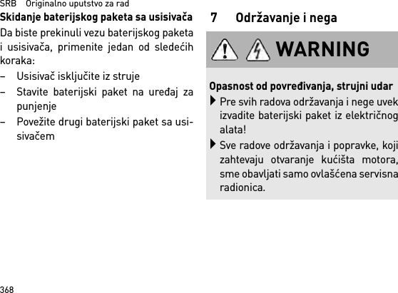 SRB    Originalno uputstvo za rad368Skidanje baterijskog paketa sa usisivačaDa biste prekinuli vezu baterijskog paketai usisivača, primenite jedan od sledećihkoraka:– Usisivač isključite iz struje– Stavite baterijski paket na uređaj zapunjenje– Povežite drugi baterijski paket sa usi-sivačem7 Održavanje i negaWARNINGOpasnost od povređivanja, strujni udarPre svih radova održavanja i nege uvekizvadite baterijski paket iz električnogalata!Sve radove održavanja i popravke, kojizahtevaju otvaranje kućišta motora,sme obavljati samo ovlašćena servisnaradionica.