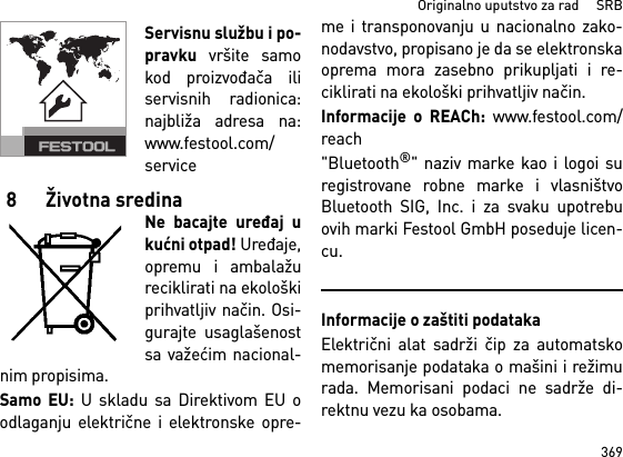 369Originalno uputstvo za rad     SRBServisnu službu i po-pravku vršite samokod proizvođača iliservisnih radionica:najbliža adresa na:www.festool.com/service8 Životna sredinaNe bacajte uređaj ukućni otpad! Uređaje,opremu i ambalažureciklirati na ekološkiprihvatljiv način. Osi-gurаjte usаglаšenostsа vаžećim nаcionаl-nim propisimа.Samo EU: U skladu sa Direktivom EU oodlаgаnju električne i elektronske opre-me i transponovanju u nacionalno zako-nodavstvo, propisano je da se elektronskaoprema mora zasebno prikupljati i re-ciklirati na ekološki prihvatljiv način. Informacije o REACh: www.festool.com/reach&quot;Bluetooth®&quot; naziv marke kao i logoi suregistrovane robne marke i vlasništvoBluetooth SIG, Inc. i za svaku upotrebuovih marki Festool GmbH poseduje licen-cu.Informacije o zaštiti podatakaElektrični alat sadrži čip za automatskomemorisanje podataka o mašini i režimurada. Memorisani podaci ne sadrže di-rektnu vezu ka osobama. 