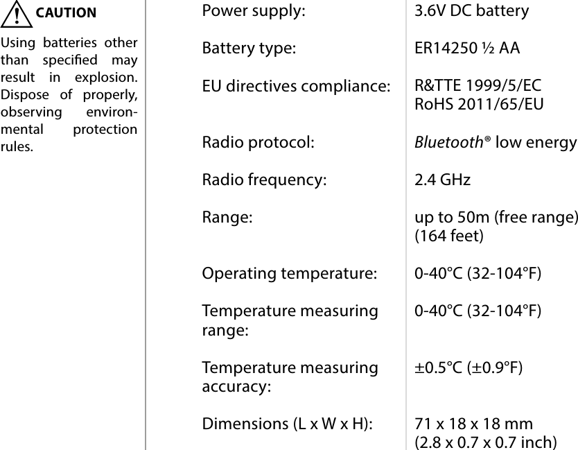 10SPECIFICATIONSPower supply:  Battery type:  EU directives compliance:   Radio protocol:  Radio frequency:  Range:   Operating temperature:  Temperature measuring range:  Temperature measuring accuracy:  Dimensions (L x W x H):3.6V DC battery  ER14250 ½ AA  R&amp;TTE 1999/5/EC RoHS 2011/65/EU  Bluetooth® low energy  2.4 GHz  up to 50m (free range) (164 feet)  0-40°C (32-104°F)  0-40°C (32-104°F)   ±0.5°C (±0.9°F)   71 x 18 x 18 mm (2.8 x 0.7 x 0.7 inch)#8: SpecicationsCAUTIONUsing batteries other than specied may result in explosion. Dispose of properly, observing environ-mental protection rules.!