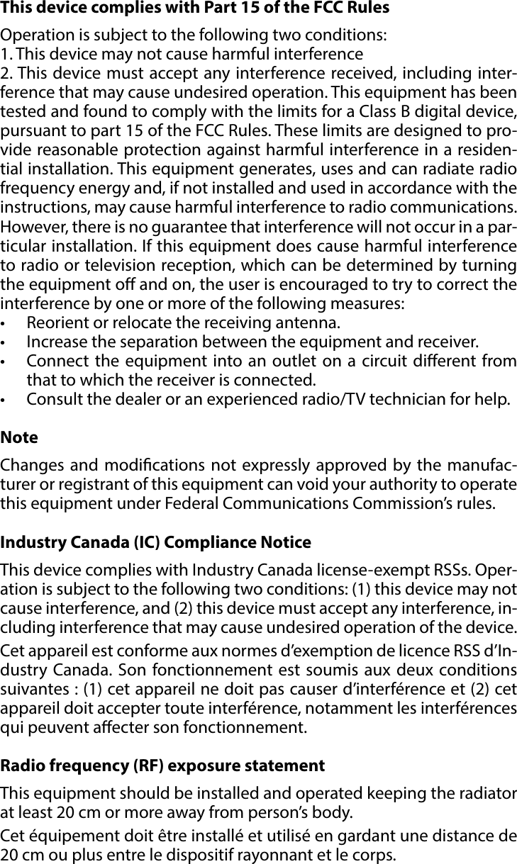 11REGULATIONS#9: RegulationsThis device complies with Part 15 of the FCC Rules Operation is subject to the following two conditions:1. This device may not cause harmful interference2. This device must accept any interference received, including inter-ference that may cause undesired operation. This equipment has been tested and found to comply with the limits for a Class B digital device, pursuant to part 15 of the FCC Rules. These limits are designed to pro-vide reasonable protection against harmful interference in a residen-tial installation. This equipment generates, uses and can radiate radio frequency energy and, if not installed and used in accordance with the instructions, may cause harmful interference to radio communications. However, there is no guarantee that interference will not occur in a par-ticular installation. If this equipment does cause harmful interference to radio or television reception, which can be determined by turning the equipment o and on, the user is encouraged to try to correct the interference by one or more of the following measures:•  Reorient or relocate the receiving antenna.•  Increase the separation between the equipment and receiver.•  Connect the equipment into an outlet on a circuit dierent from that to which the receiver is connected.•  Consult the dealer or an experienced radio/TV technician for help.NoteChanges and modications not expressly approved by the manufac-turer or registrant of this equipment can void your authority to operate this equipment under Federal Communications Commission’s rules.Industry Canada (IC) Compliance NoticeThis device complies with Industry Canada license-exempt RSSs. Oper-ation is subject to the following two conditions: (1) this device may not cause interference, and (2) this device must accept any interference, in-cluding interference that may cause undesired operation of the device.Cet appareil est conforme aux normes d’exemption de licence RSS d’In-dustry Canada. Son fonctionnement est soumis aux deux conditions suivantes : (1) cet appareil ne doit pas causer d’interférence et (2) cet appareil doit accepter toute interférence, notamment les interférences qui peuvent aecter son fonctionnement.Radio frequency (RF) exposure statementThis equipment should be installed and operated keeping the radiator at least 20 cm or more away from person’s body.Cet équipement doit être installé et utilisé en gardant une distance de 20 cm ou plus entre le dispositif rayonnant et le corps.