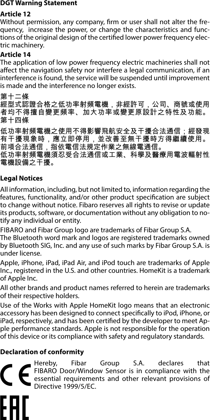 12SPECIFICATIONSDGT Warning StatementArticle 12 Without permission, any company, rm or user shall not alter the fre-quency,  increase the power, or change the characteristics and func-tions of the original design of the certied lower power frequency elec-tric machinery. Article 14 The application of low power frequency electric machineries shall not aect the navigation safety nor interfere a legal communication, if an interference is found, the service will be suspended until improvement is made and the interference no longer exists. 第十二條經型式認證合格之低功率射頻電機，非經許可，公司、商號或使用者均不得擅自變更頻率、加大功率或變更原設計之特性及功能。 第十四條低功率射頻電機之使用不得影響飛航安全及干擾合法通信；經發現有干擾現象時，應立即停用，並改善至無干擾時方得繼續使用。 前項合法通信，指依電信法規定作業之無線電通信。低功率射頻電機須忍受合法通信或工業、科學及醫療用電波輻射性電機設備之干擾。Legal NoticesAll information, including, but not limited to, information regarding the features, functionality, and/or other product specication are subject to change without notice. Fibaro reserves all rights to revise or update its products, software, or documentation without any obligation to no-tify any individual or entity.FIBARO and Fibar Group logo are trademarks of Fibar Group S.A. The Bluetooth word mark and logos are registered trademarks owned by Bluetooth SIG, Inc. and any use of such marks by Fibar Group S.A. is under license. Apple, iPhone, iPad, iPad Air, and iPod touch are trademarks of Apple Inc., registered in the U.S. and other countries. HomeKit is a trademark of Apple Inc.All other brands and product names referred to herein are trademarks of their respective holders.Use of the Works with Apple HomeKit logo means that an electronic accessory has been designed to connect specically to iPod, iPhone, or iPad, respectively, and has been certied by the developer to meet Ap-ple performance standards. Apple is not responsible for the operation of this device or its compliance with safety and regulatory standards.Declaration of conformityHereby, Fibar Group S.A. declares that  FIBARO Door/Window Sensor is in compliance with the essential requirements and other relevant provisions of Directive 1999/5/EC.