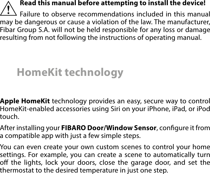 2 Important safety informationRead this manual before attempting to install the device! Failure to observe recommendations included in this manual may be dangerous or cause a violation of the law. The manufacturer, Fibar Group S.A. will not be held responsible for any loss or damage resulting from not following the instructions of operating manual.!HomeKit technologyApple HomeKit technology provides an easy, secure way to control HomeKit-enabled accessories using Siri on your iPhone, iPad, or iPod touch. After installing your FIBARO Door/Window Sensor, congure it from a compatible app with just a few simple steps. You can even create your own custom scenes to control your home settings. For example, you can create a scene to automatically turn o the lights, lock your doors, close the garage door, and set the thermostat to the desired temperature in just one step.