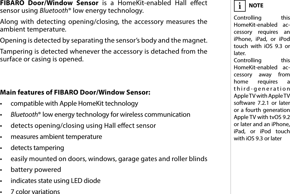 3DESCRIPTION AND FEATURESMain features of FIBARO Door/Window Sensor:•  compatible with Apple HomeKit technology•  Bluetooth® low energy technology for wireless communication•  detects opening/closing using Hall eect sensor•  measures ambient temperature•  detects tampering•  easily mounted on doors, windows, garage gates and roller blinds•  battery powered•  indicates state using LED diode•  7 color variationsFIBARO Door/Window Sensor is a HomeKit-enabled Hall eect sensor using Bluetooth® low energy technology. Along with detecting opening/closing, the accessory measures the ambient temperature. Opening is detected by separating the sensor’s body and the magnet. Tampering is detected whenever the accessory is detached from the surface or casing is opened.#1: Description and featuresNOTEControlling this HomeKit-enabled ac-cessory requires an iPhone, iPad, or iPod touch with iOS 9.3 or later. Controlling this HomeKit-enabled ac- cessory away from home requires a third-generation Apple TV with Apple TV software 7.2.1 or later or a fourth generation AppleTV with tvOS 9.2 or later and an iPhone, iPad, or iPod touch with iOS 9.3 or lateri