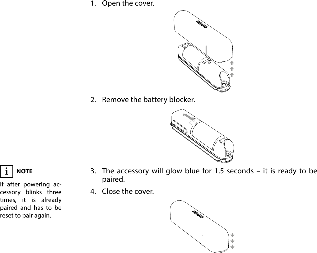 4POWERING THE ACCESSORY#2: Powering the accessory1.  Open the cover.2.  Remove the battery blocker.3.  The accessory will glow blue for 1.5 seconds – it is ready to be paired.4.  Close the cover.NOTEIf after powering ac-cessory blinks three times, it is already paired and has to be reset to pair again.i