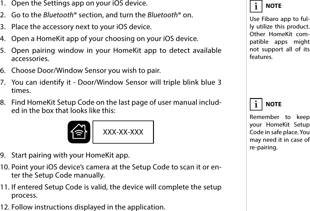 5PAIRING THE  ACCESSORY#3: Pairing the  accessory1.  Open the Settings app on your iOS device.2.  Go to the Bluetooth® section, and turn the Bluetooth® on.3.  Place the accessory next to your iOS device.4.  Open a HomeKit app of your choosing on your iOS device.5.  Open pairing window in your HomeKit app to detect available  accessories.6.  Choose Door/Window Sensor you wish to pair.7.  You can identify it - Door/Window Sensor will triple blink blue 3 times.8.  Find HomeKit Setup Code on the last page of user manual includ-ed in the box that looks like this:9.  Start pairing with your HomeKit app.10. Point your iOS device’s camera at the Setup Code to scan it or en-ter the Setup Code manually.11. If entered Setup Code is valid, the device will complete the setup process.12. Follow instructions displayed in the application.NOTEUse Fibaro app to ful-ly utilize this product. Other HomeKit com-patible apps might not support all of its features.iXXX-XX-XXXNOTERemember to keep your HomeKit Setup Code in safe place. You  may need it in case of re-pairing.i