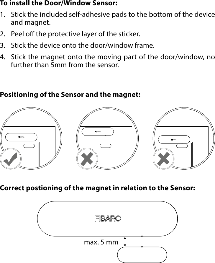 6PHYSICAL INSTALLATION#4: Physical installationTo install the Door/Window Sensor:1.  Stick the included self-adhesive pads to the bottom of the device and magnet.2.  Peel o the protective layer of the sticker.3.  Stick the device onto the door/window frame.4.  Stick the magnet onto the moving part of the door/window, no further than 5mm from the sensor.Correct postioning of the magnet in relation to the Sensor:Positioning of the Sensor and the magnet:max. 5 mm