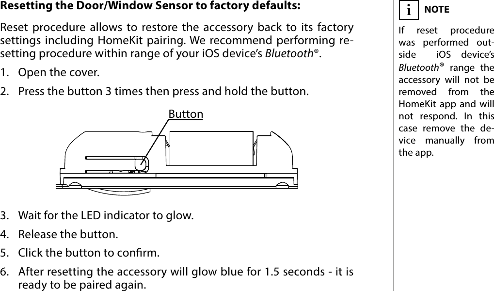 7RESETResetting the Door/Window Sensor to factory defaults: Reset procedure allows to restore the accessory back to its factory settings including HomeKit pairing. We recommend performing re-setting procedure within range of your iOS device’s Bluetooth®.1.  Open the cover.2.  Press the button 3 times then press and hold the button.3.  Wait for the LED indicator to glow.4.  Release the button.5.  Click the button to conrm.6.  After resetting the accessory will glow blue for 1.5 seconds - it is ready to be paired again.NOTEIf reset procedure was performed out-side  iOS device’s Bluetooth® range the accessory will not be removed from the HomeKit app and will not respond. In this case remove the de-vice manually from the app. i#5: ResetButton