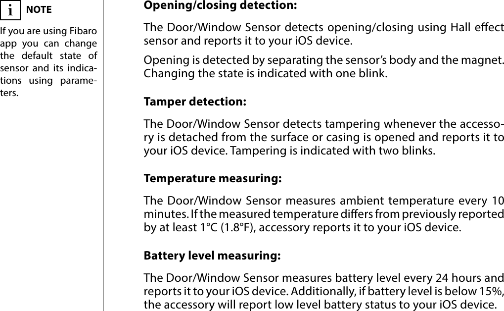 8FUNCTIONALITIES#6: FunctionalitiesOpening/closing detection:The Door/Window Sensor detects opening/closing using Hall eect sensor and reports it to your iOS device. Opening is detected by separating the sensor’s body and the magnet. Changing the state is indicated with one blink.Tamper detection:The Door/Window Sensor detects tampering whenever the accesso-ry is detached from the surface or casing is opened and reports it to your iOS device. Tampering is indicated with two blinks.Temperature measuring:The Door/Window Sensor measures ambient temperature every 10 minutes. If the measured temperature diers from previously reported  by at least 1°C (1.8°F), accessory reports it to your iOS device.Battery level measuring:The Door/Window Sensor measures battery level every 24 hours and reports it to your iOS device. Additionally, if battery level is below 15%, the accessory will report low level battery status to your iOS device.NOTEIf you are using Fibaro app you can change the default state of sensor and its indica-tions using parame-ters.i