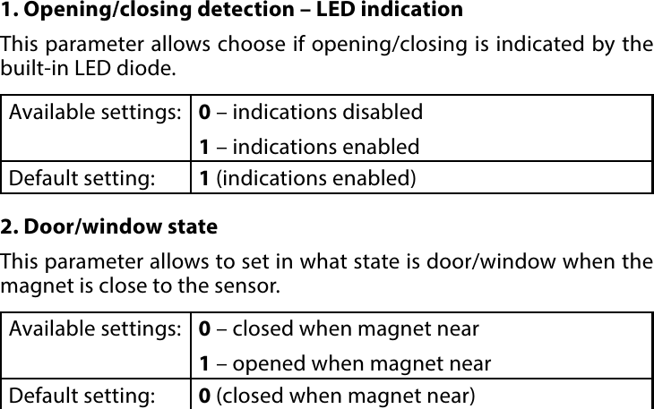 9CONFIGURABLE PARAMETERS#7: Congurable parameters1. Opening/closing detection – LED indicationThis parameter allows choose if opening/closing is indicated by the built-in LED diode.Available settings: 0 – indications disabled1 – indications enabledDefault setting:  1 (indications enabled)2. Door/window stateThis parameter allows to set in what state is door/window when the magnet is close to the sensor.Available settings: 0 – closed when magnet near1 – opened when magnet nearDefault setting:  0 (closed when magnet near)