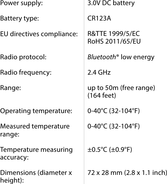 10SPECIFICATIONSPower supply:  Battery type:  EU directives compliance:   Radio protocol:  Radio frequency:  Range:   Operating temperature:  Measured temperature range:  Temperature measuring accuracy:  Dimensions (diameter x height):3.0V DC battery  CR123A  R&amp;TTE 1999/5/EC RoHS 2011/65/EU  Bluetooth® low energy  2.4 GHz  up to 50m (free range) (164 feet)  0-40°C (32-104°F)  0-40°C (32-104°F)   ±0.5°C (±0.9°F)   72 x 28 mm (2.8 x 1.1 inch)#8: Specications