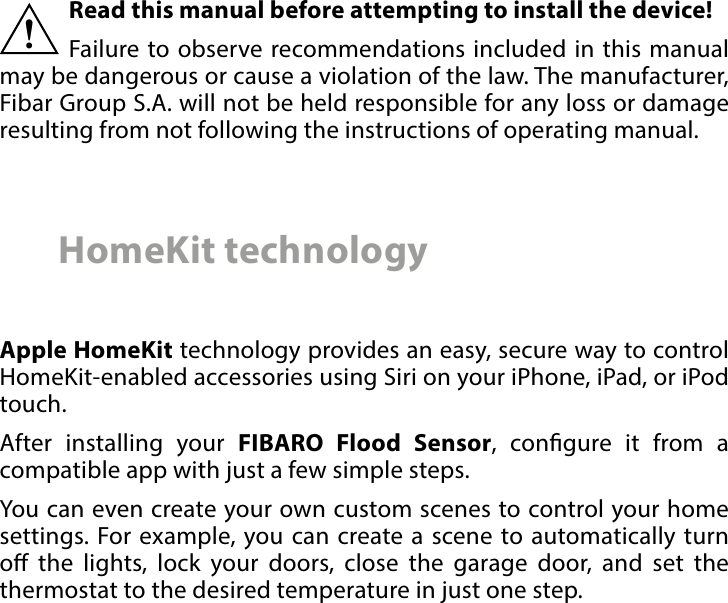 2 Important safety informationRead this manual before attempting to install the device! Failure to observe recommendations included in this manual may be dangerous or cause a violation of the law. The manufacturer, Fibar Group S.A. will not be held responsible for any loss or damage resulting from not following the instructions of operating manual.!HomeKit technologyApple HomeKit technology provides an easy, secure way to control HomeKit-enabled accessories using Siri on your iPhone, iPad, or iPod touch. After installing your FIBARO Flood Sensor, congure it from a compatible app with just a few simple steps. You can even create your own custom scenes to control your home settings. For example, you can create a scene to automatically turn o the lights, lock your doors, close the garage door, and set the thermostat to the desired temperature in just one step.