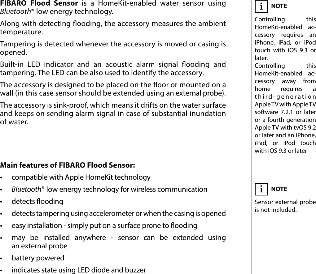 3DESCRIPTION AND FEATURESMain features of FIBARO Flood Sensor:•  compatible with Apple HomeKit technology•  Bluetooth® low energy technology for wireless communication•  detects ooding•  detects tampering using accelerometer or when the casing is opened•  easy installation - simply put on a surface prone to ooding•  may be installed anywhere - sensor can be extended using  an external probe•  battery powered•  indicates state using LED diode and buzzerFIBARO Flood Sensor is a HomeKit-enabled water sensor using Bluetooth® low energy technology. Along with detecting ooding, the accessory measures the ambient temperature. Tampering is detected whenever the accessory is moved or casing is opened.Built-in LED indicator and an acoustic alarm signal ooding and tampering. The LED can be also used to identify the accessory.The accessory is designed to be placed on the oor or mounted on a wall (in this case sensor should be extended using an external probe). The accessory is sink-proof, which means it drifts on the water surface and keeps on sending alarm signal in case of substantial inundation of water.#1: Description and featuresNOTESensor external probe is not included.iNOTEControlling this HomeKit-enabled ac-cessory requires an iPhone, iPad, or iPod touch with iOS 9.3 or later. Controlling this HomeKit-enabled ac- cessory away from home requires a third-generation Apple TV with Apple TV software 7.2.1 or later or a fourth generation AppleTV with tvOS 9.2 or later and an iPhone, iPad, or iPod touch with iOS 9.3 or lateri