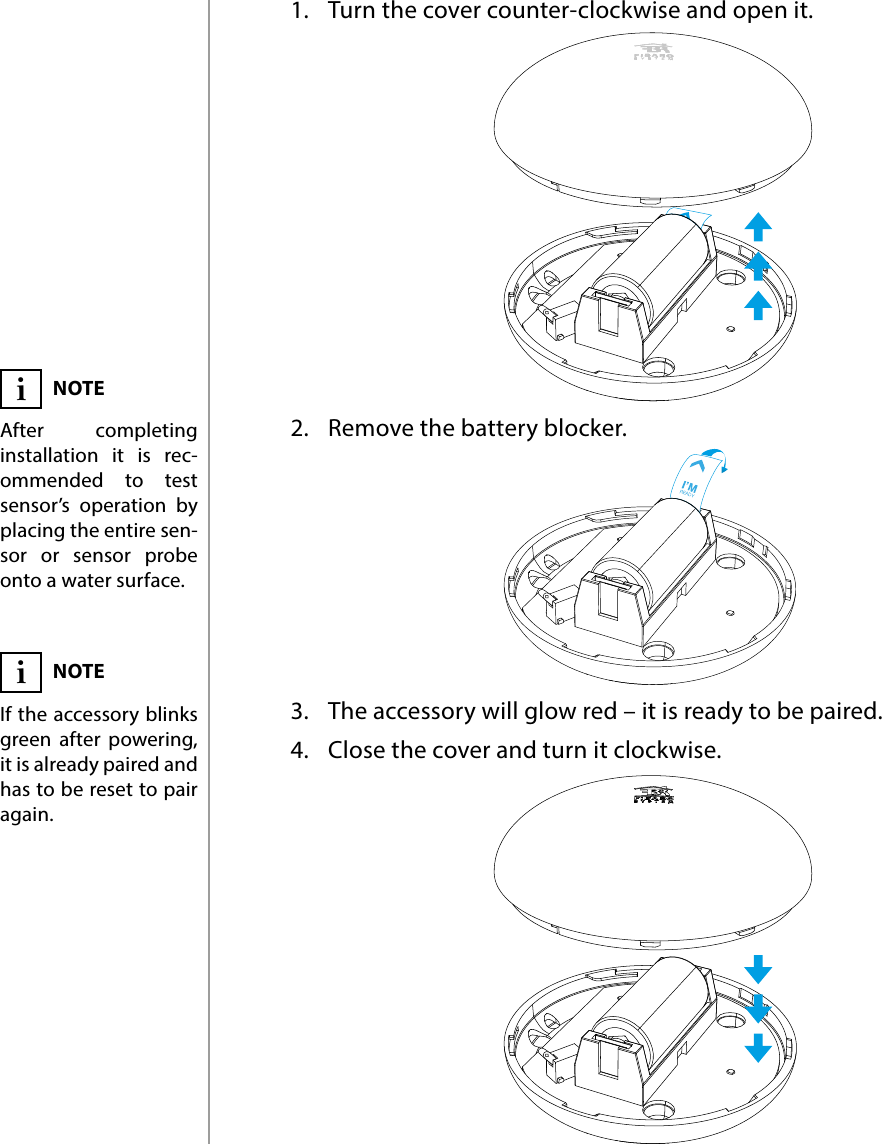 4POWERING THE ACCESSORY#2: Powering the accessory1.  Turn the cover counter-clockwise and open it.2.  Remove the battery blocker.3.  The accessory will glow red – it is ready to be paired.4.  Close the cover and turn it clockwise.NOTEAfter completing installation it is rec-ommended to test sensor’s operation by placing the entire sen-sor or sensor probe onto a water surface.iNOTEIf the accessory blinks green after powering, it is already paired and has to be reset to pair again.i