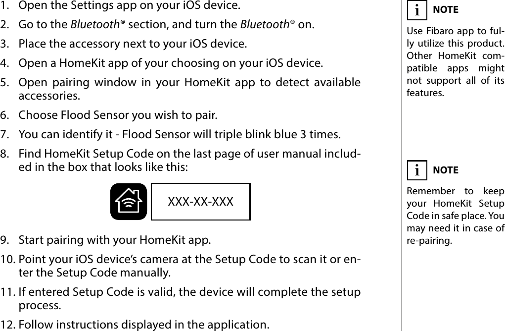 5PAIRING THE  ACCESSORY#3: Pairing the  accessory1.  Open the Settings app on your iOS device.2.  Go to the Bluetooth® section, and turn the Bluetooth® on.3.  Place the accessory next to your iOS device.4.  Open a HomeKit app of your choosing on your iOS device.5.  Open pairing window in your HomeKit app to detect available  accessories.6.  Choose Flood Sensor you wish to pair.7.  You can identify it - Flood Sensor will triple blink blue 3 times.8.  Find HomeKit Setup Code on the last page of user manual includ-ed in the box that looks like this:9.  Start pairing with your HomeKit app.10. Point your iOS device’s camera at the Setup Code to scan it or en-ter the Setup Code manually.11. If entered Setup Code is valid, the device will complete the setup process.12. Follow instructions displayed in the application.NOTEUse Fibaro app to ful-ly utilize this product. Other HomeKit com-patible apps might not support all of its features.iXXX-XX-XXXNOTERemember to keep your HomeKit Setup Code in safe place. You  may need it in case of re-pairing.i