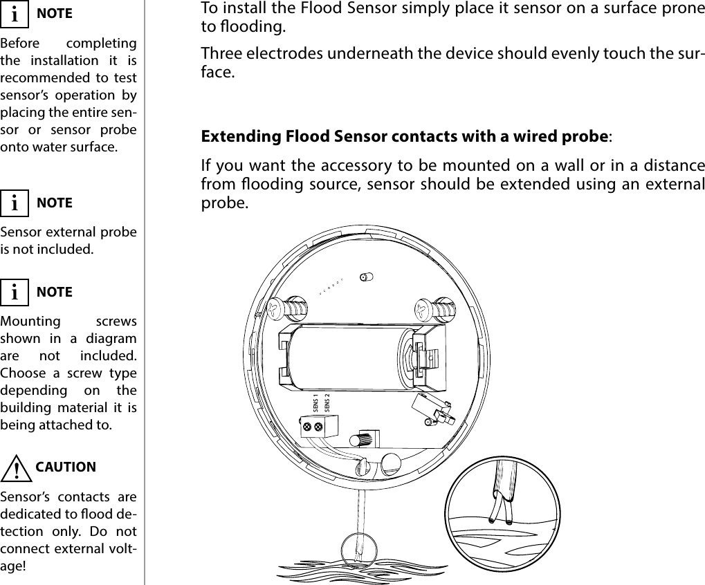 6PHYSICAL INSTALLATIONSENS 1SENS 2Extending Flood Sensor contacts with a wired probe:NOTEMounting screws shown in a diagram are not included. Choose a screw type depending on the building material it is being attached to.  iCAUTIONSensor’s contacts are dedicated to ood de-tection only. Do not connect external volt-age!!#4: Physical installationTo install the Flood Sensor simply place it sensor on a surface prone to ooding. Three electrodes underneath the device should evenly touch the sur-face.NOTESensor external probe is not included.iIf you want the accessory to be mounted on a wall or in a distance from ooding source, sensor should be extended using an external probe.NOTEBefore completing the installation it is recommended to test sensor’s operation by placing the entire sen-sor or sensor probe onto water surface.i