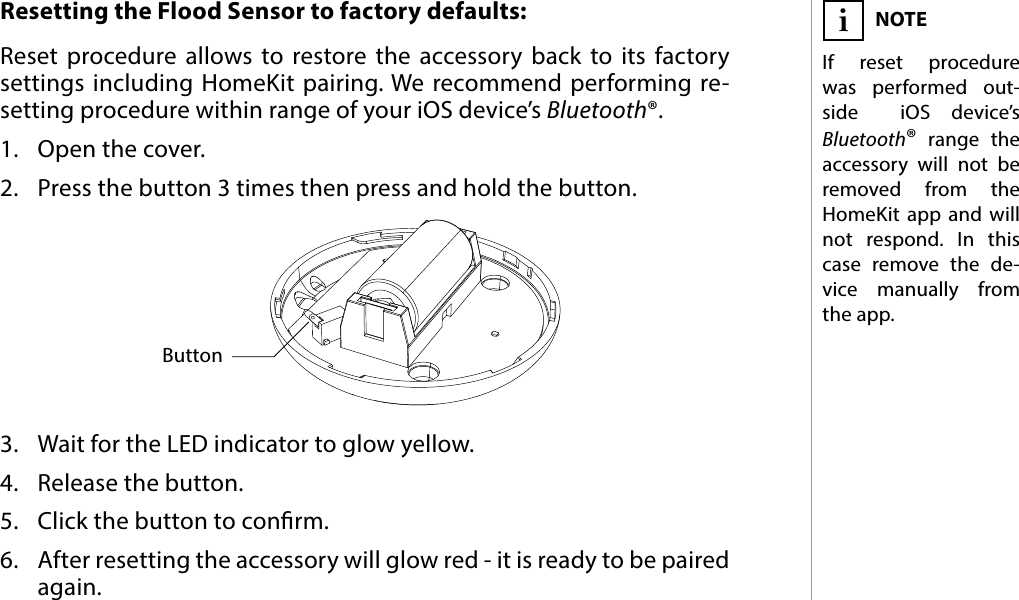 7RESETResetting the Flood Sensor to factory defaults: Reset procedure allows to restore the accessory back to its factory settings including HomeKit pairing. We recommend performing re-setting procedure within range of your iOS device’s Bluetooth®.1.  Open the cover.2.  Press the button 3 times then press and hold the button.3.  Wait for the LED indicator to glow yellow.4.  Release the button.5.  Click the button to conrm.6.  After resetting the accessory will glow red - it is ready to be paired again.NOTEIf reset procedure was performed out-side  iOS device’s Bluetooth® range the accessory will not be removed from the HomeKit app and will not respond. In this case remove the de-vice manually from the app. i#5: ResetButton