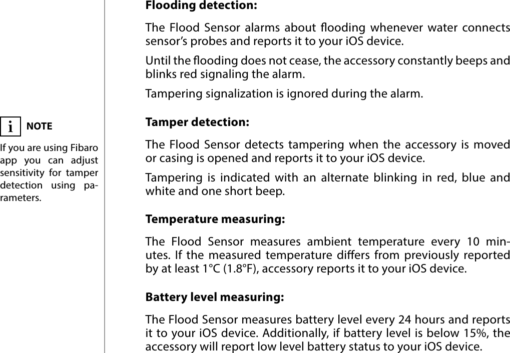 8FUNCTIONALITIES#6: FunctionalitiesFlooding detection:The Flood Sensor alarms about ooding whenever water connects sensor’s probes and reports it to your iOS device. Until the ooding does not cease, the accessory constantly beeps and blinks red signaling the alarm.Tampering signalization is ignored during the alarm.Tamper detection:The Flood Sensor detects tampering when the accessory is moved  or casing is opened and reports it to your iOS device. Tampering is indicated with an alternate blinking in red, blue and white and one short beep.Temperature measuring:The Flood Sensor measures ambient temperature every 10 min-utes. If the measured temperature diers from previously reported  by at least 1°C (1.8°F), accessory reports it to your iOS device.Battery level measuring:The Flood Sensor measures battery level every 24 hours and reports it to your iOS device. Additionally, if battery level is below 15%, the accessory will report low level battery status to your iOS device.NOTEIf you are using Fibaro app you can adjust sensitivity for tamper detection using pa-rameters.i