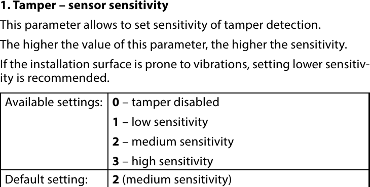 9CONFIGURABLE PARAMETERS#7: Congurable parameters1. Tamper – sensor sensitivityThis parameter allows to set sensitivity of tamper detection.The higher the value of this parameter, the higher the sensitivity. If the installation surface is prone to vibrations, setting lower sensitiv-ity is recommended.Available settings: 0 – tamper disabled1 – low sensitivity2 – medium sensitivity3 – high sensitivityDefault setting:  2 (medium sensitivity)