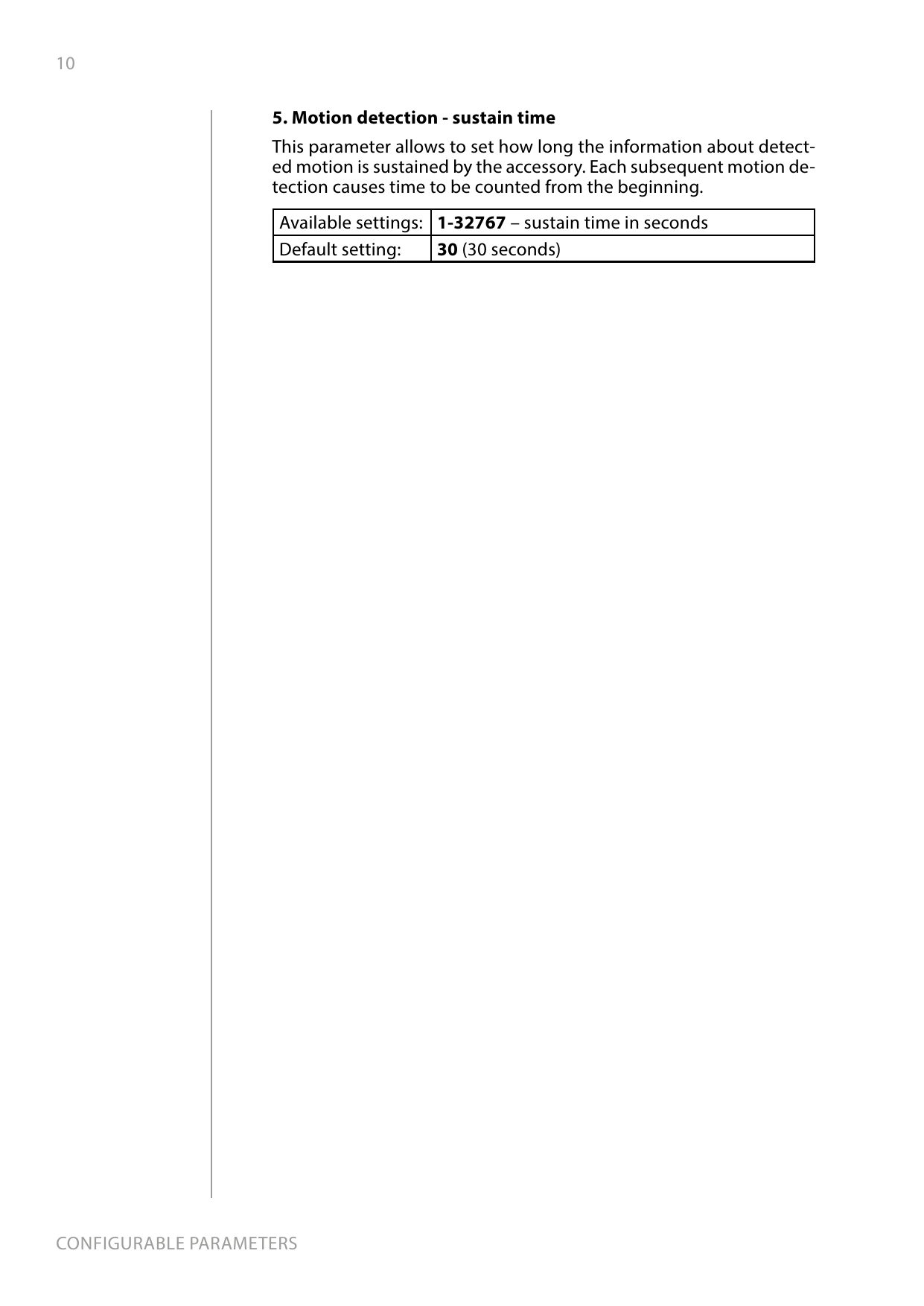 10CONFIGURABLE PARAMETERS5. Motion detection - sustain timeThis parameter allows to set how long the information about detect-ed motion is sustained by the accessory. Each subsequent motion de-tection causes time to be counted from the beginning. Available settings: 1-32767 – sustain time in secondsDefault setting:  30 (30 seconds)