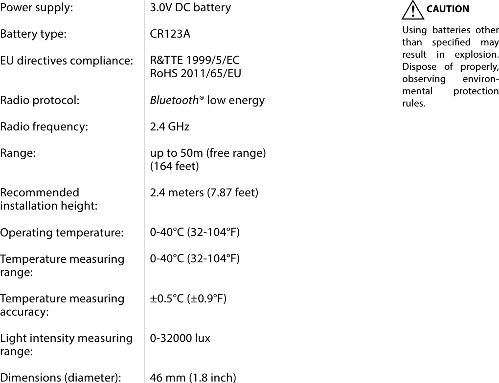 11SPECIFICATIONS#8: SpecicationsPower supply:  Battery type:  EU directives compliance:   Radio protocol:  Radio frequency:  Range:   Recommended installation height:  Operating temperature:  Temperature measuring range:  Temperature measuring accuracy:  Light intensity measuring range:  Dimensions (diameter):3.0V DC battery  CR123A  R&amp;TTE 1999/5/EC RoHS 2011/65/EU  Bluetooth® low energy  2.4 GHz  up to 50m (free range) (164 feet)  2.4 meters (7.87 feet)   0-40°C (32-104°F)  0-40°C (32-104°F)   ±0.5°C (±0.9°F)   0-32000 lux   46 mm (1.8 inch)CAUTIONUsing batteries other than specied may result in explosion. Dispose of properly, observing environ-mental protection rules.!