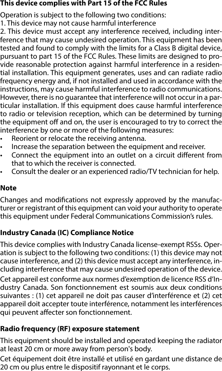 12REGULATIONS#9: RegulationsThis device complies with Part 15 of the FCC Rules Operation is subject to the following two conditions:1. This device may not cause harmful interference2. This device must accept any interference received, including inter-ference that may cause undesired operation. This equipment has been tested and found to comply with the limits for a Class B digital device, pursuant to part 15 of the FCC Rules. These limits are designed to pro-vide reasonable protection against harmful interference in a residen-tial installation. This equipment generates, uses and can radiate radio frequency energy and, if not installed and used in accordance with the instructions, may cause harmful interference to radio communications. However, there is no guarantee that interference will not occur in a par-ticular installation. If this equipment does cause harmful interference to radio or television reception, which can be determined by turning the equipment o and on, the user is encouraged to try to correct the interference by one or more of the following measures:•  Reorient or relocate the receiving antenna.•  Increase the separation between the equipment and receiver.•  Connect the equipment into an outlet on a circuit dierent from that to which the receiver is connected.•  Consult the dealer or an experienced radio/TV technician for help.NoteChanges and modications not expressly approved by the manufac-turer or registrant of this equipment can void your authority to operate this equipment under Federal Communications Commission’s rules.Industry Canada (IC) Compliance NoticeThis device complies with Industry Canada license-exempt RSSs. Oper-ation is subject to the following two conditions: (1) this device may not cause interference, and (2) this device must accept any interference, in-cluding interference that may cause undesired operation of the device.Cet appareil est conforme aux normes d’exemption de licence RSS d’In-dustry Canada. Son fonctionnement est soumis aux deux conditions suivantes : (1) cet appareil ne doit pas causer d’interférence et (2) cet appareil doit accepter toute interférence, notamment les interférences qui peuvent aecter son fonctionnement.Radio frequency (RF) exposure statementThis equipment should be installed and operated keeping the radiator at least 20 cm or more away from person&apos;s body.Cet équipement doit être installé et utilisé en gardant une distance de 20 cm ou plus entre le dispositif rayonnant et le corps.