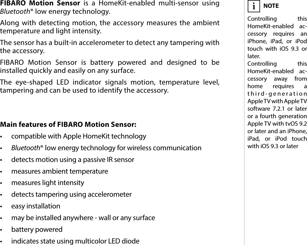 3DESCRIPTION AND FEATURESMain features of FIBARO Motion Sensor:•  compatible with Apple HomeKit technology•  Bluetooth® low energy technology for wireless communication•  detects motion using a passive IR sensor•  measures ambient temperature•  measures light intensity•  detects tampering using accelerometer•  easy installation•  may be installed anywhere - wall or any surface•  battery powered•  indicates state using multicolor LED diodeFIBARO Motion Sensor is a HomeKit-enabled multi-sensor using Bluetooth® low energy technology. Along with detecting motion, the accessory measures the ambient temperature and light intensity. The sensor has a built-in accelerometer to detect any tampering with the accessory. FIBARO Motion Sensor is battery powered and designed to be installed quickly and easily on any surface. The eye-shaped LED indicator signals motion, temperature level, tampering and can be used to identify the accessory. #1: Description and featuresNOTEControlling this HomeKit-enabled ac-cessory requires an iPhone, iPad, or iPod touch with iOS 9.3 or later. Controlling this HomeKit-enabled ac- cessory away from home requires a third-generation Apple TV with Apple TV software 7.2.1 or later or a fourth generation AppleTV with tvOS 9.2 or later and an iPhone, iPad, or iPod touch with iOS 9.3 or lateri