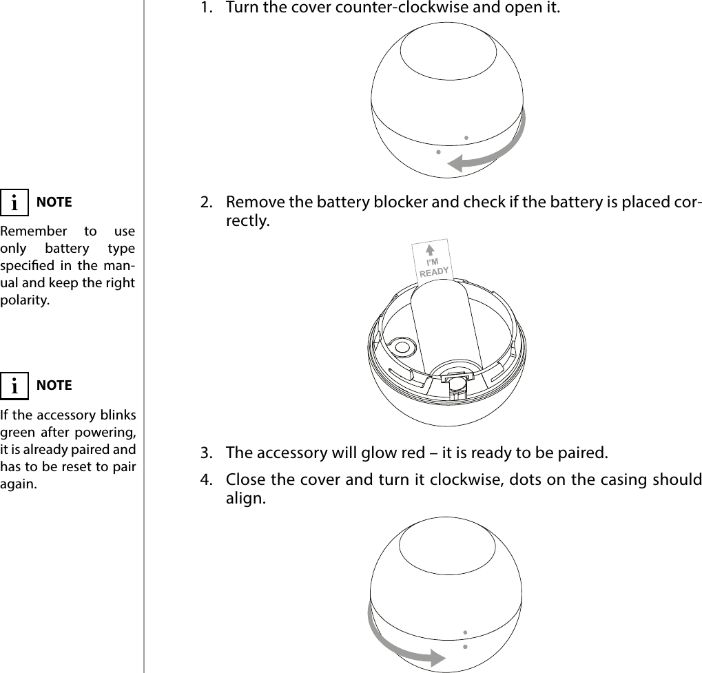 4POWERING THE ACCESSORY#2: Powering the accessory1.  Turn the cover counter-clockwise and open it.2.  Remove the battery blocker and check if the battery is placed cor-rectly.3.  The accessory will glow red – it is ready to be paired.4.  Close the cover and turn it clockwise, dots on the casing should align.NOTERemember to use only battery type specied in the man-ual and keep the right polarity.iNOTEIf the accessory blinks green after powering, it is already paired and has to be reset to pair again.i