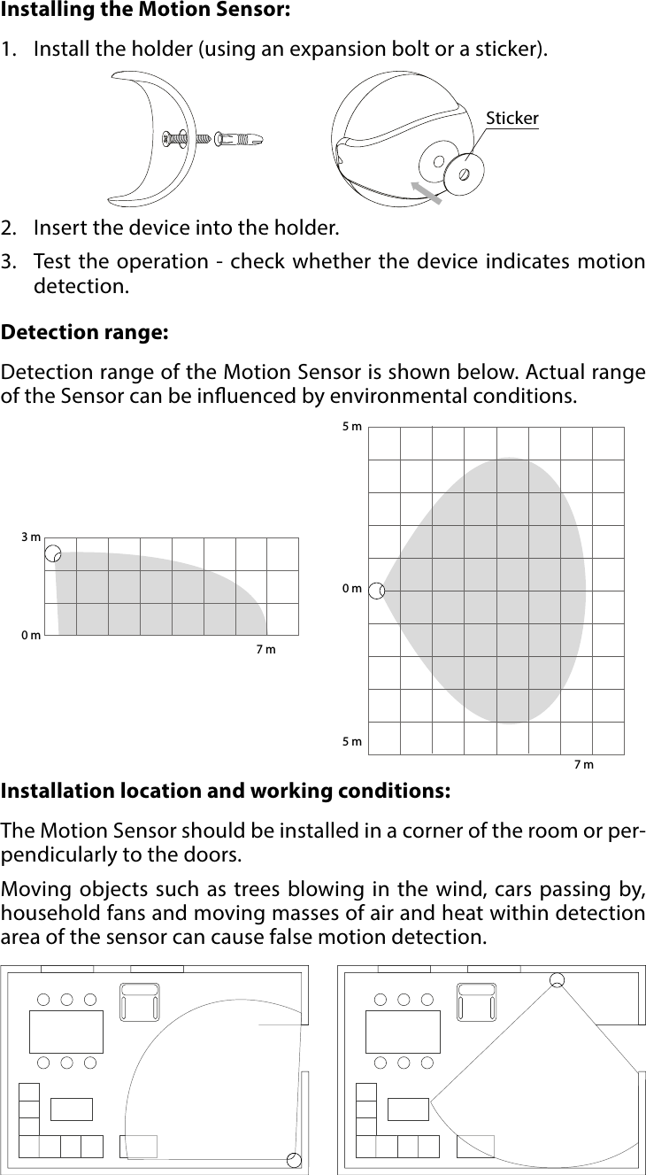 6PHYSICAL INSTALLATION#4: Physical installationInstalling the Motion Sensor: 1.  Install the holder (using an expansion bolt or a sticker).2.  Insert the device into the holder.3.  Test the operation - check whether the device indicates motion detection.Detection range: Detection range of the Motion Sensor is shown below. Actual range of the Sensor can be inuenced by environmental conditions. 0 m5 m5 m7 mInstallation location and working conditions: The Motion Sensor should be installed in a corner of the room or per-pendicularly to the doors. Moving objects such as trees blowing in the wind, cars passing by, household fans and moving masses of air and heat within detection area of the sensor can cause false motion detection.Sticker0 m3 m7 m