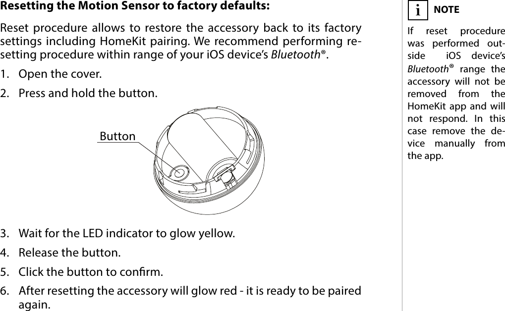 7RESETResetting the Motion Sensor to factory defaults: Reset procedure allows to restore the accessory back to its factory settings including HomeKit pairing. We recommend performing re-setting procedure within range of your iOS device’s Bluetooth®.1.  Open the cover.2.  Press and hold the button.3.  Wait for the LED indicator to glow yellow.4.  Release the button.5.  Click the button to conrm.6.  After resetting the accessory will glow red - it is ready to be paired again.NOTEIf reset procedure was performed out-side  iOS device’s Bluetooth® range the accessory will not be removed from the HomeKit app and will not respond. In this case remove the de-vice manually from the app. iButton#5: Reset