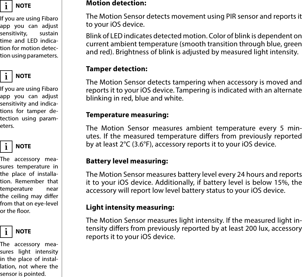 8FUNCTIONALITIES#6: FunctionalitiesMotion detection:The Motion Sensor detects movement using PIR sensor and reports it to your iOS device. Blink of LED indicates detected motion. Color of blink is dependent on current ambient temperature (smooth transition through blue, green and red). Brightness of blink is adjusted by measured light intensity.Tamper detection:The Motion Sensor detects tampering when accessory is moved and reports it to your iOS device. Tampering is indicated with an alternate blinking in red, blue and white.Temperature measuring:The Motion Sensor measures ambient temperature every 5 min-utes. If the measured temperature diers from previously reported  by at least 2°C (3.6°F), accessory reports it to your iOS device.Battery level measuring:The Motion Sensor measures battery level every 24 hours and reports it to your iOS device. Additionally, if battery level is below 15%, the accessory will report low level battery status to your iOS device.Light intensity measuring:The Motion Sensor measures light intensity. If the measured light in-tensity diers from previously reported by at least 200 lux, accessory reports it to your iOS device.NOTEIf you are using Fibaro app you can adjust sensitivity, sustain time and LED indica-tion for motion detec-tion using parameters.iNOTEIf you are using Fibaro app you can adjust sensitivity and indica-tions for tamper de-tection using param-eters.iNOTEThe accessory mea-sures light intensity in the place of instal-lation, not where the sensor is pointed.iNOTEThe accessory mea-sures temperature in the place of installa-tion. Remember that temperature near the ceiling may dier from that on eye-level or the oor.i