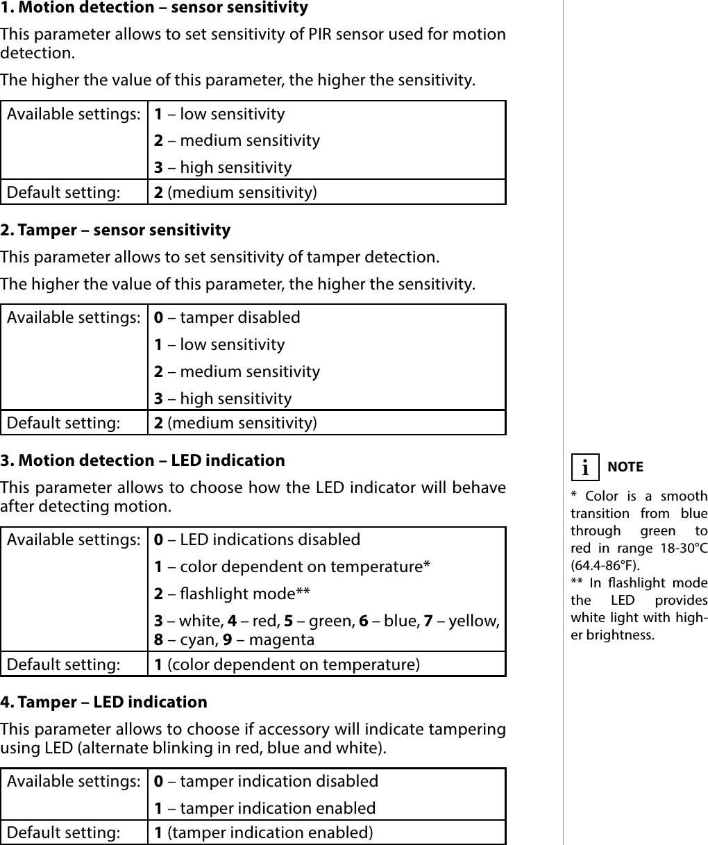 9CONFIGURABLE PARAMETERS#7: Congurable parameters1. Motion detection – sensor sensitivityThis parameter allows to set sensitivity of PIR sensor used for motion detection. The higher the value of this parameter, the higher the sensitivity. Available settings: 1 – low sensitivity2 – medium sensitivity3 – high sensitivityDefault setting:  2 (medium sensitivity)2. Tamper – sensor sensitivityThis parameter allows to set sensitivity of tamper detection.The higher the value of this parameter, the higher the sensitivity. Available settings: 0 – tamper disabled1 – low sensitivity2 – medium sensitivity3 – high sensitivityDefault setting:  2 (medium sensitivity)3. Motion detection – LED indicationThis parameter allows to choose how the LED indicator will behave after detecting motion. Available settings: 0 – LED indications disabled1 – color dependent on temperature* 2 – ashlight mode**3 – white, 4 – red, 5 – green, 6 – blue, 7 – yellow, 8 – cyan, 9 – magentaDefault setting:  1 (color dependent on temperature)4. Tamper – LED indicationThis parameter allows to choose if accessory will indicate tampering  using LED (alternate blinking in red, blue and white).Available settings: 0 – tamper indication disabled1 – tamper indication enabledDefault setting:  1 (tamper indication enabled)NOTE* Color is a smooth transition from blue through green to red in range 18-30°C (64.4-86°F).** In ashlight mode the LED provides white light with high-er brightness.i