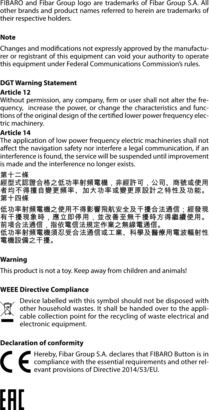 10REGULATIONSFIBARO and Fibar Group logo are trademarks of Fibar Group S.A. All other brands and product names referred to herein are trademarks of their respective holders.NoteChanges and modications not expressly approved by the manufactu-rer or registrant of this equipment can void your authority to operate this equipment under Federal Communications Commission’s rules.DGT Warning StatementArticle 12 Without permission, any company, rm or user shall not alter the fre-quency,  increase the power, or change the characteristics and func-tions of the original design of the certied lower power frequency elec-tric machinery. Article 14 The application of low power frequency electric machineries shall not aect the navigation safety nor interfere a legal communication, if an interference is found, the service will be suspended until improvement is made and the interference no longer exists. 第十二條經型式認證合格之低功率射頻電機，非經許可，公司、商號或使用者均不得擅自變更頻率、加大功率或變更原設計之特性及功能。 第十四條低功率射頻電機之使用不得影響飛航安全及干擾合法通信；經發現有干擾現象時，應立即停用，並改善至無干擾時方得繼續使用。 前項合法通信，指依電信法規定作業之無線電通信。低功率射頻電機須忍受合法通信或工業、科學及醫療用電波輻射性電機設備之干擾。WarningThis product is not a toy. Keep away from children and animals! WEEE Directive ComplianceDevice labelled with this symbol should not be disposed with other household wastes. It shall be handed over to the appli-cable collection point for the recycling of waste electrical and electronic equipment.Declaration of conformityHereby, Fibar Group S.A. declares that FIBARO Button is in compliance with the essential requirements and other rel-evant provisions of Directive 2014/53/EU.