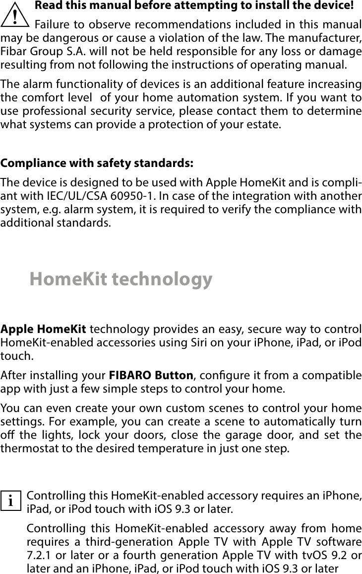 2 Important safety informationRead this manual before attempting to install the device! Failure to observe recommendations included in this manual may be dangerous or cause a violation of the law. The manufacturer,  Fibar Group S.A. will not be held responsible for any loss or damage resulting from not following the instructions of operating manual.The alarm functionality of devices is an additional feature increasing the comfort level  of your home automation system. If you want to use professional security service, please contact them to determine what systems can provide a protection of your estate.Compliance with safety standards:The device is designed to be used with Apple HomeKit and is compli-ant with IEC/UL/CSA 60950-1. In case of the integration with another system, e.g. alarm system, it is required to verify the compliance with additional standards.!HomeKit technologyApple HomeKit technology provides an easy, secure way to control HomeKit-enabled accessories using Siri on your iPhone, iPad, or iPod touch. After installing your FIBARO Button, congure it from a compatible app with just a few simple steps to control your home.You can even create your own custom scenes to control your home settings. For example, you can create a scene to automatically turn o the lights, lock your doors, close the garage door, and set the thermostat to the desired temperature in just one step.Controlling this HomeKit-enabled accessory requires an iPhone, iPad, or iPod touch with iOS 9.3 or later. Controlling this HomeKit-enabled accessory away from home requires a third-generation Apple TV with Apple TV software 7.2.1 or later or a fourth generation AppleTV with tvOS 9.2 or later and an iPhone, iPad, or iPod touch with iOS 9.3 or lateri