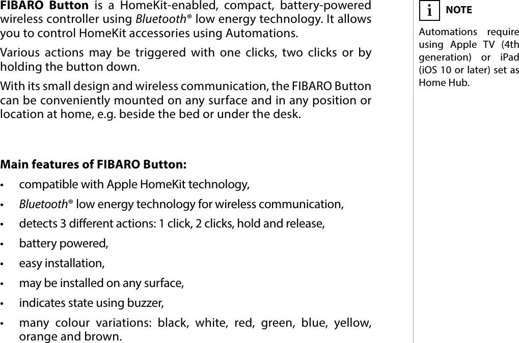 3DESCRIPTION AND FEATURESMain features of FIBARO Button:•  compatible with Apple HomeKit technology,•  Bluetooth® low energy technology for wireless communication,•  detects 3 dierent actions: 1 click, 2 clicks, hold and release,•  battery powered,•  easy installation,•  may be installed on any surface,•  indicates state using buzzer,•  many colour variations: black, white, red, green, blue, yellow, orange and brown.FIBARO Button is a HomeKit-enabled, compact, battery-powered wireless controller using Bluetooth® low energy technology. It allows you to control HomeKit accessories using Automations.Various actions may be triggered with one clicks, two clicks or by holding the button down. With its small design and wireless communication, the FIBARO Button can be conveniently mounted on any surface and in any position or location at home, e.g. beside the bed or under the desk.#1: Description and featuresNOTEAutomations require using Apple TV (4th generation) or iPad (iOS 10 or later) set as Home Hub.i