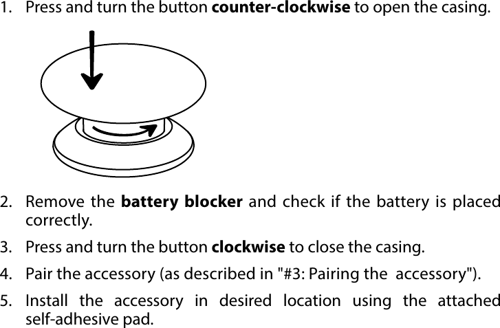 4BASIC ACTIVATION#2: Basic activation1.  Press and turn the button counter-clockwise to open the casing.2.  Remove the battery blocker and check if the battery is placed correctly.3.  Press and turn the button clockwise to close the casing.4.  Pair the accessory (as described in &quot;#3: Pairing the  accessory&quot;).5.  Install the accessory in desired location using the attached  self-adhesive pad.