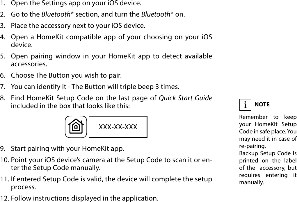 5PAIRING THE  ACCESSORY#3: Pairing the  accessory1.  Open the Settings app on your iOS device.2.  Go to the Bluetooth® section, and turn the Bluetooth® on.3.  Place the accessory next to your iOS device.4.  Open a HomeKit compatible app of your choosing on your iOS device.5.  Open pairing window in your HomeKit app to detect available  accessories.6.  Choose The Button you wish to pair.7.  You can identify it - The Button will triple beep 3 times.8.  Find HomeKit Setup Code on the last page of Quick Start Guide  included in the box that looks like this:9.  Start pairing with your HomeKit app.10. Point your iOS device’s camera at the Setup Code to scan it or en-ter the Setup Code manually.11. If entered Setup Code is valid, the device will complete the setup process.12. Follow instructions displayed in the application.XXX-XX-XXXNOTERemember to keep your HomeKit Setup Code in safe place. You  may need it in case of re-pairing. Backup Setup Code is printed on the label of the  accessory, but requires entering it manually.i