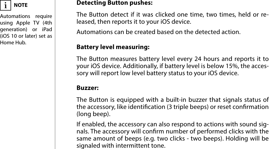 6FUNCTIONALITY#4: FunctionalityDetecting Button pushes:The Button detect if it was clicked one time, two times, held or re-leased, then reports it to your iOS device. Automations can be created based on the detected action.Battery level measuring:The Button measures battery level every 24 hours and reports it to your iOS device. Additionally, if battery level is below 15%, the acces-sory will report low level battery status to your iOS device.Buzzer:The Button is equipped with a built-in buzzer that signals status of the accessory, like identication (3 triple beeps) or reset conrmation (long beep).If enabled, the accessory can also respond to actions with sound sig-nals. The accessory will conrm number of performed clicks with the same amount of beeps (e.g. two clicks - two beeps). Holding will be signaled with intermittent tone.NOTEAutomations require using Apple TV (4th generation) or iPad (iOS 10 or later) set as Home Hub.i