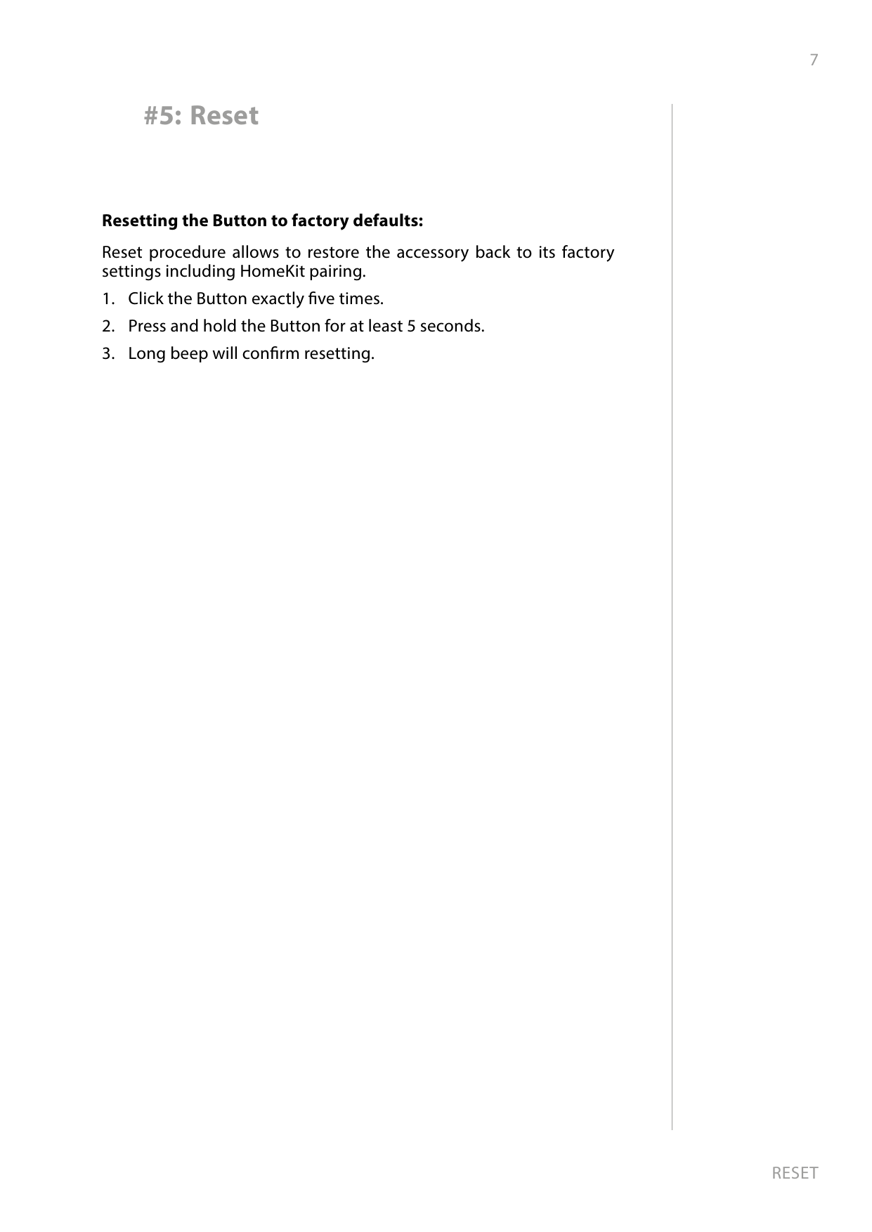 7RESETResetting the Button to factory defaults: Reset procedure allows to restore the accessory back to its factory settings including HomeKit pairing. 1.  Click the Button exactly ve times.2.  Press and hold the Button for at least 5 seconds.3.  Long beep will conrm resetting.#5: Reset